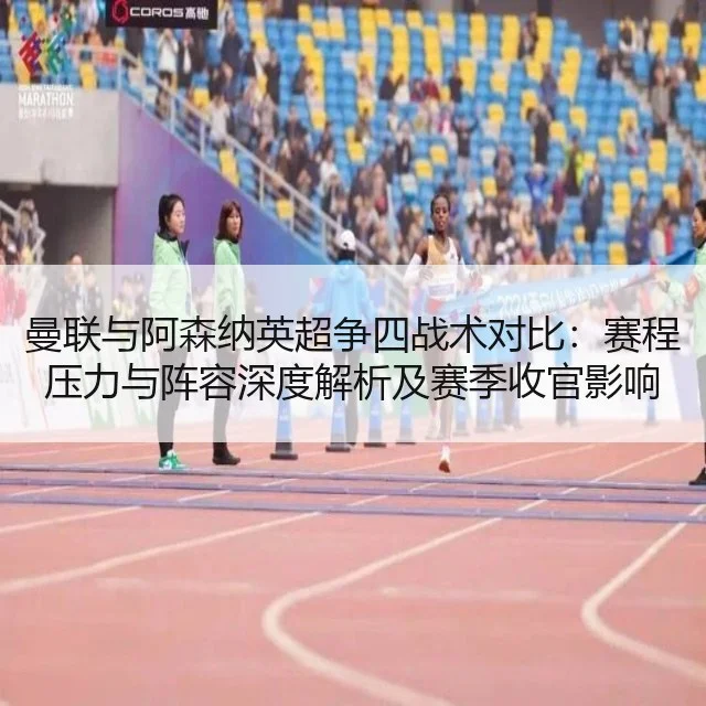 曼联与阿森纳英超争四战术对比:赛程压力与阵容深度解析及赛季收官影响